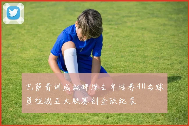 巴萨青训成就辉煌去年培养40名球员征战五大联赛创全欧纪录