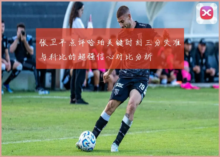 张卫平点评哈珀关键时刻三分失准与科比的超强信心对比分析