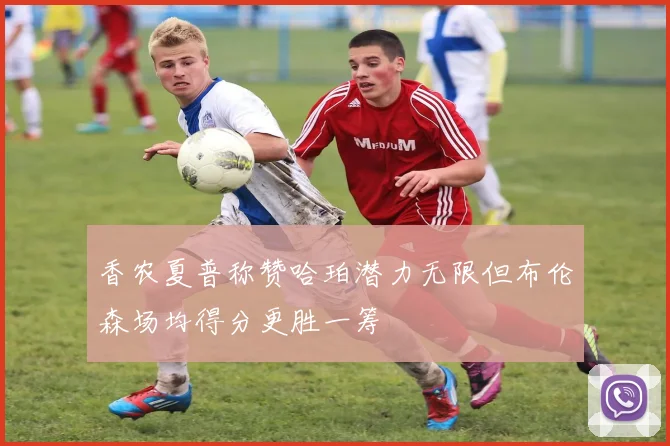 香农夏普称赞哈珀潜力无限但布伦森场均得分更胜一筹
