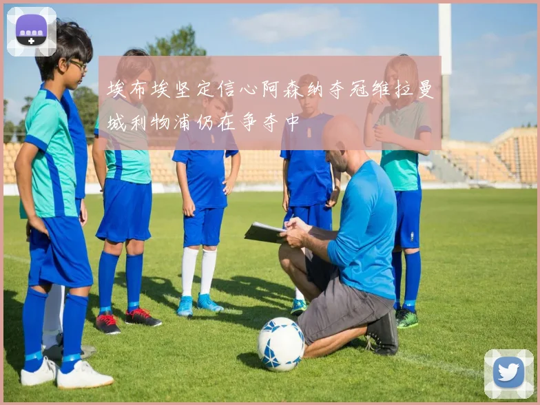 埃布埃坚定信心阿森纳夺冠维拉曼城利物浦仍在争夺中
