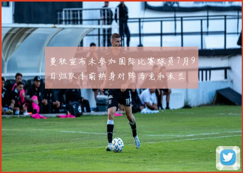 曼联宣布未参加国际比赛球员7月9日归队季前热身对阵马竞和米兰