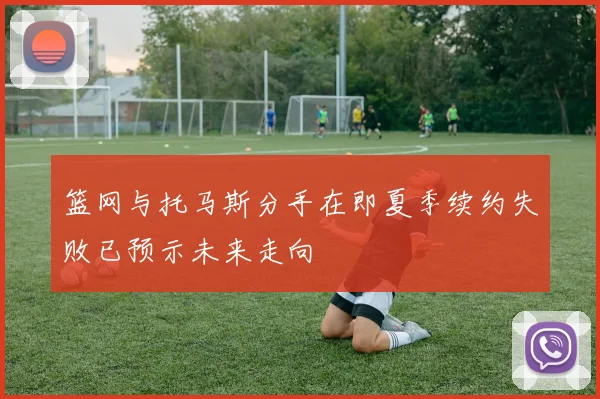 篮网与托马斯分手在即夏季续约失败已预示未来走向