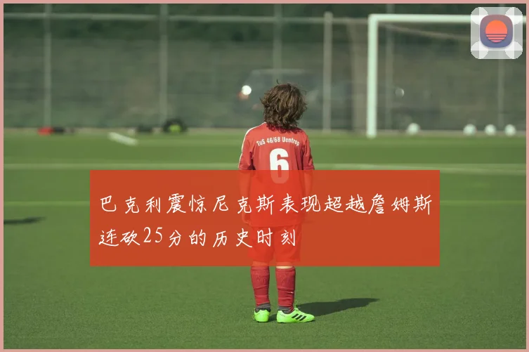 巴克利震惊尼克斯表现超越詹姆斯连砍25分的历史时刻