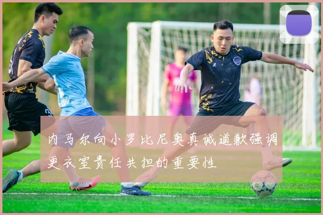 内马尔向小罗比尼奥真诚道歉强调更衣室责任共担的重要性