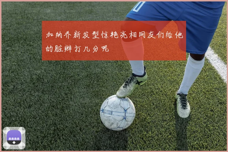 加纳乔新发型惊艳亮相网友们给他的脏辫打几分呢