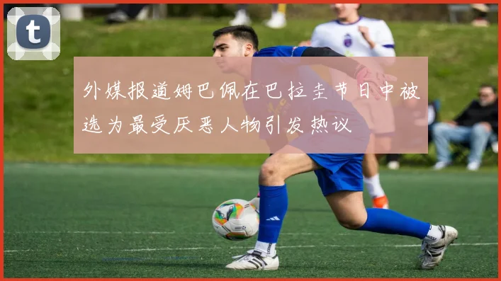 外媒报道姆巴佩在巴拉圭节日中被选为最受厌恶人物引发热议