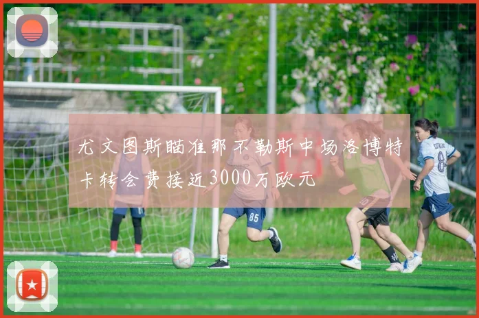 尤文图斯瞄准那不勒斯中场洛博特卡转会费接近3000万欧元