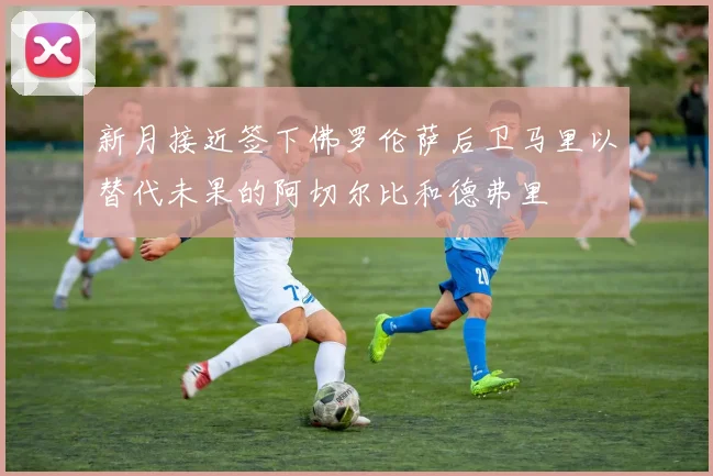 新月接近签下佛罗伦萨后卫马里以替代未果的阿切尔比和德弗里