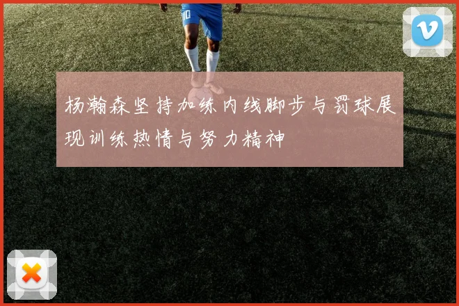 杨瀚森坚持加练内线脚步与罚球展现训练热情与努力精神