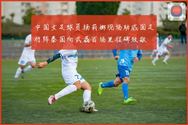 中国女足球员杨莉娜现场助威国足对阵泰国向武磊百场里程碑致敬