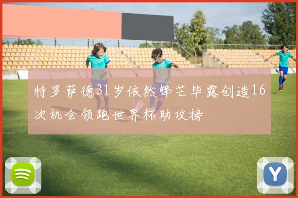 特罗萨德31岁依然锋芒毕露创造16次机会领跑世界杯助攻榜