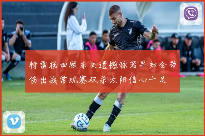 特雷杨回顾东决遗憾称若早知会带伤出战常规赛双杀太阳信心十足