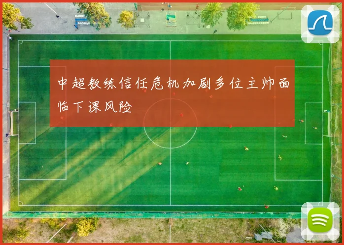 中超教练信任危机加剧多位主帅面临下课风险