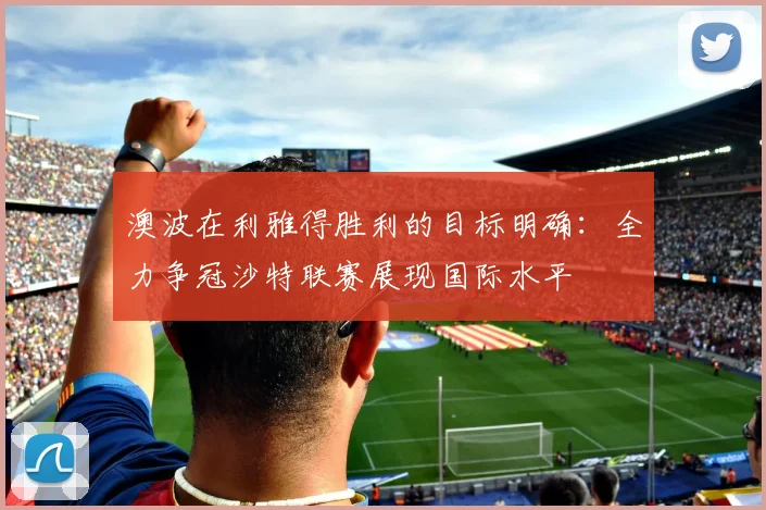澳波在利雅得胜利的目标明确：全力争冠沙特联赛展现国际水平