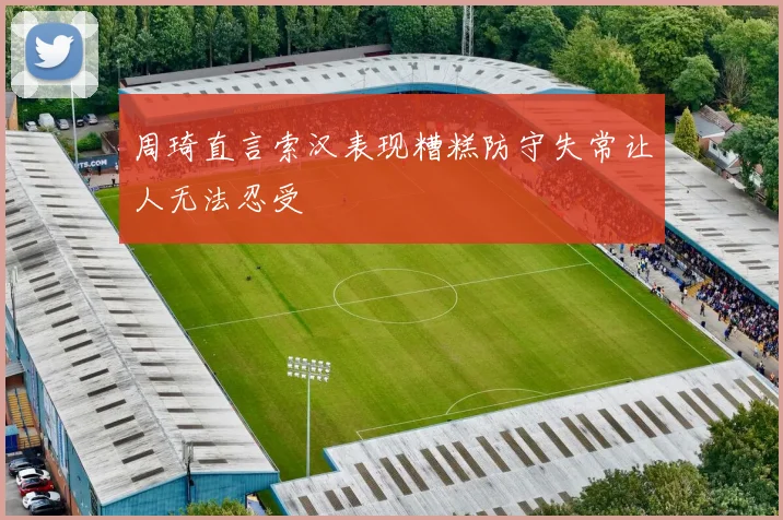 周琦直言索汉表现糟糕防守失常让人无法忍受