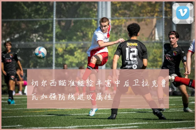 切尔西瞄准经验丰富中后卫拉克鲁瓦加强防线进攻属性