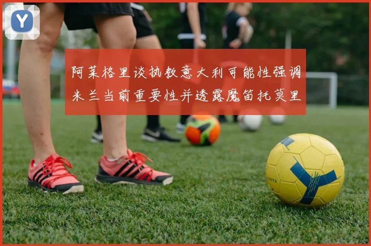 阿莱格里谈执教意大利可能性强调米兰当前重要性并透露魔笛托莫里缺阵消息