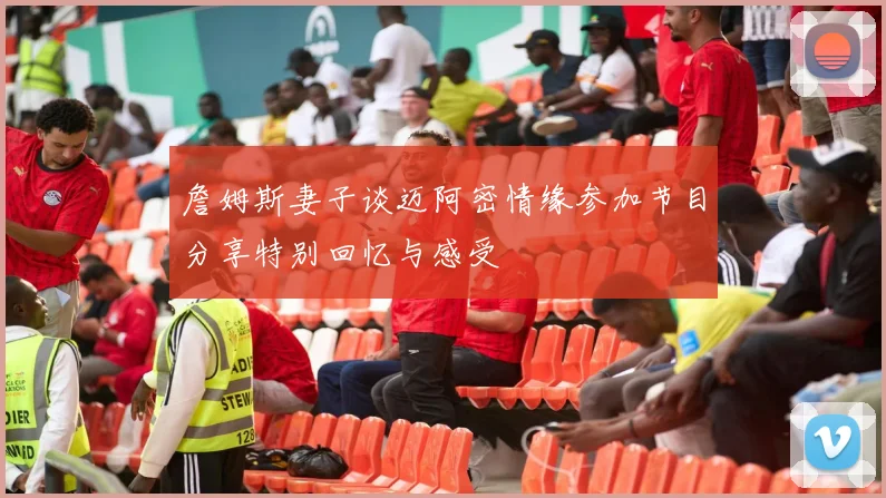 詹姆斯妻子谈迈阿密情缘参加节目分享特别回忆与感受