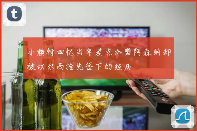 小赖特回忆当年差点加盟阿森纳却被切尔西抢先签下的经历