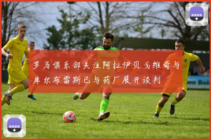 罗马俱乐部关注阿拉伊贝戈维奇与库尔布雷斯已与药厂展开谈判